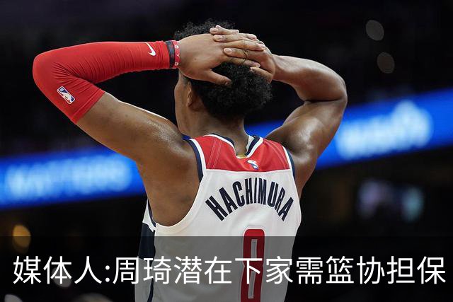 媒体人:周琦潜在下家需篮协担保 篮协不敢担保